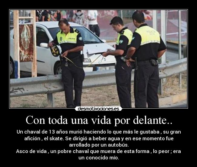 Con toda una vida por delante.. - Un chaval de 13 años murió haciendo lo que más le gustaba , su gran
afición , el skate. Se dirigió a beber agua y en ese momento fue
arrollado por un autobús.
Asco de vida , un pobre chaval que muera de esta forma , lo peor ; era
un conocido mío.