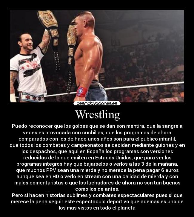 Wrestling - Puedo reconocer que los golpes que se dan son mentira, que la sangre a
veces es provocada con cuchillas, que los programas de ahora
comparados con los de hace unos años son para el publico infantil,
que todos los combates y campeonatos se decidan mediante guiones y en
los despachos, que aqui en España los programas son versiones
reducidas de lo que emiten en Estados Unidos, que para ver los
programas integros hay que bajarselos o verlos a las 3 de la mañana,
que muchos PPV sean una mierda y no merece la pena pagar 6 euros
aunque sea en HD o verlo en stream con una calidad de mierda y con
malos comentaristas o que los luchadores de ahora no son tan buenos
como los de antes.
Pero si hacen historias sublimes y combates espectaculares pues si que
merece la pena seguir este espectaculo deportivo que ademas es uno de
los mas vistos en todo el planeta