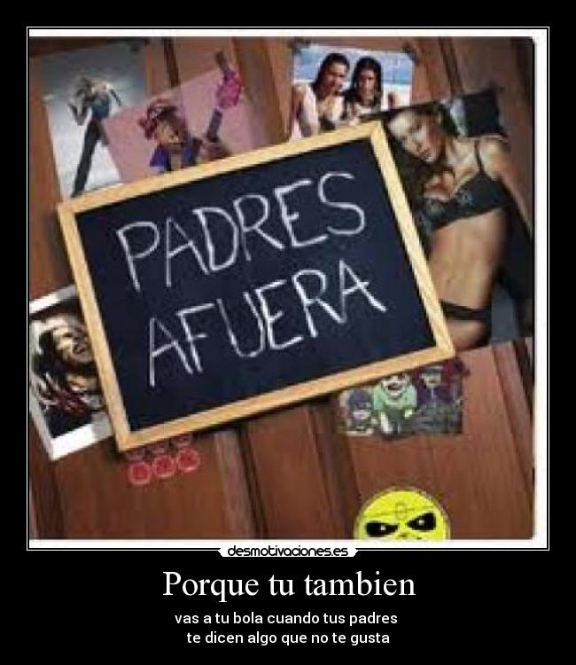 Porque tu tambien - vas a tu bola cuando tus padres
te dicen algo que no te gusta
