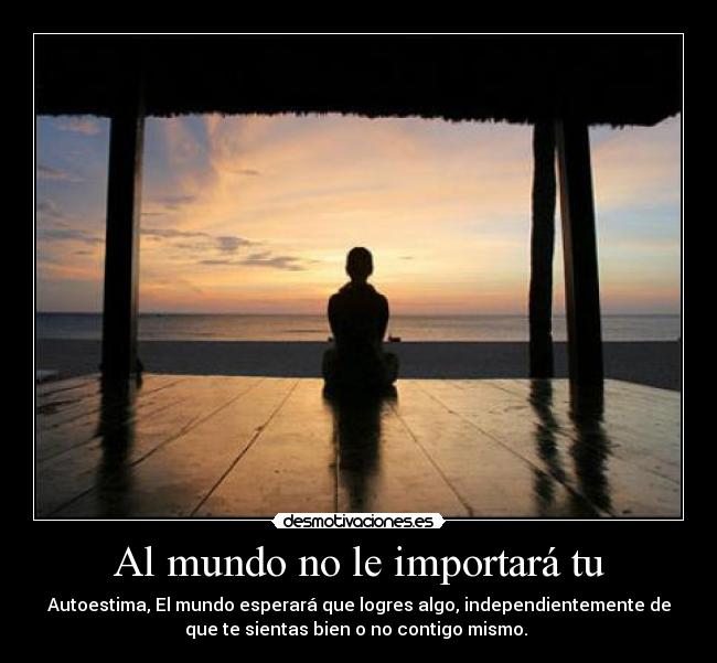 Al mundo no le importará tu - Autoestima, El mundo esperará que logres algo, independientemente de
que te sientas bien o no contigo mismo.