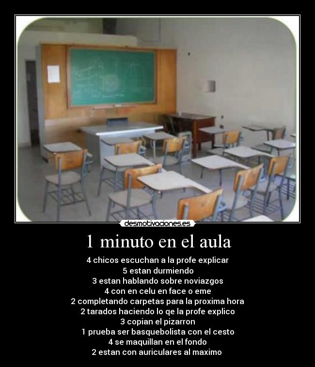 1 minuto en el aula - 4 chicos escuchan a la profe explicar
5 estan durmiendo
3 estan hablando sobre noviazgos
4 con en celu en face o eme
2 completando carpetas para la proxima hora
2 tarados haciendo lo qe la profe explico
3 copian el pizarron
1 prueba ser basquebolista con el cesto
4 se maquillan en el fondo
2 estan con auriculares al maximo 
