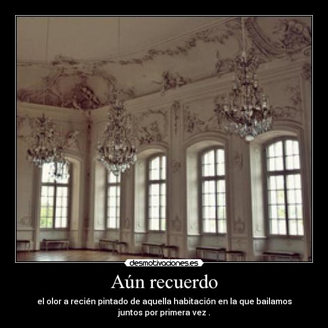 Aún recuerdo - el olor a recién pintado de aquella habitación en la que bailamos
juntos por primera vez .