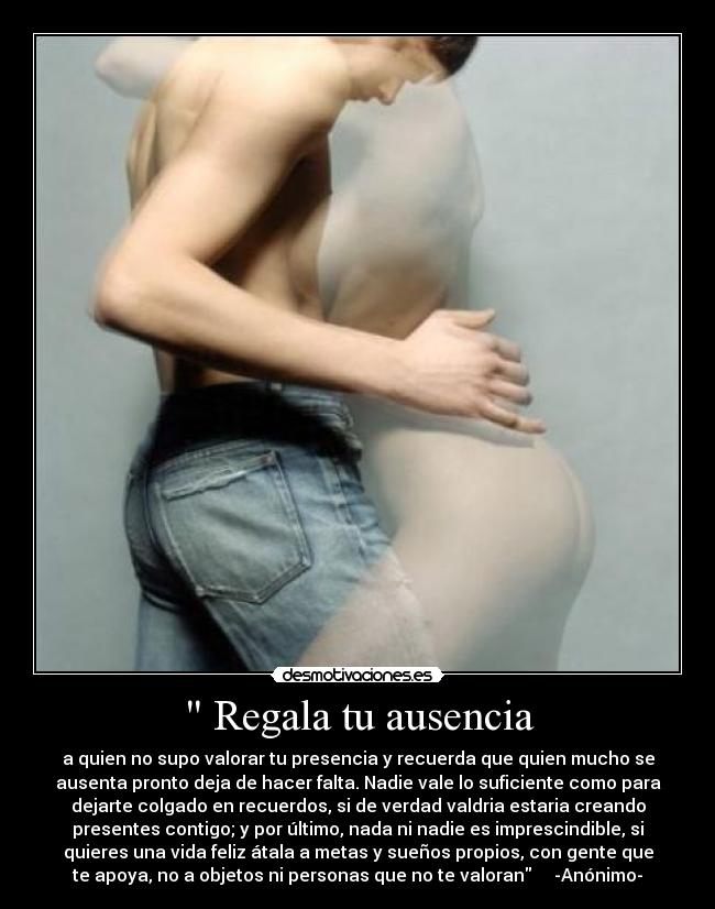 Regala tu ausencia - a quien no supo valorar tu presencia y recuerda que quien mucho se
ausenta pronto deja de hacer falta. Nadie vale lo suficiente como para
dejarte colgado en recuerdos, si de verdad valdria estaria creando
presentes contigo; y por último, nada ni nadie es imprescindible, si
quieres una vida feliz átala a metas y sueños propios, con gente que
te apoya, no a objetos ni personas que no te valoran -Anónimo-