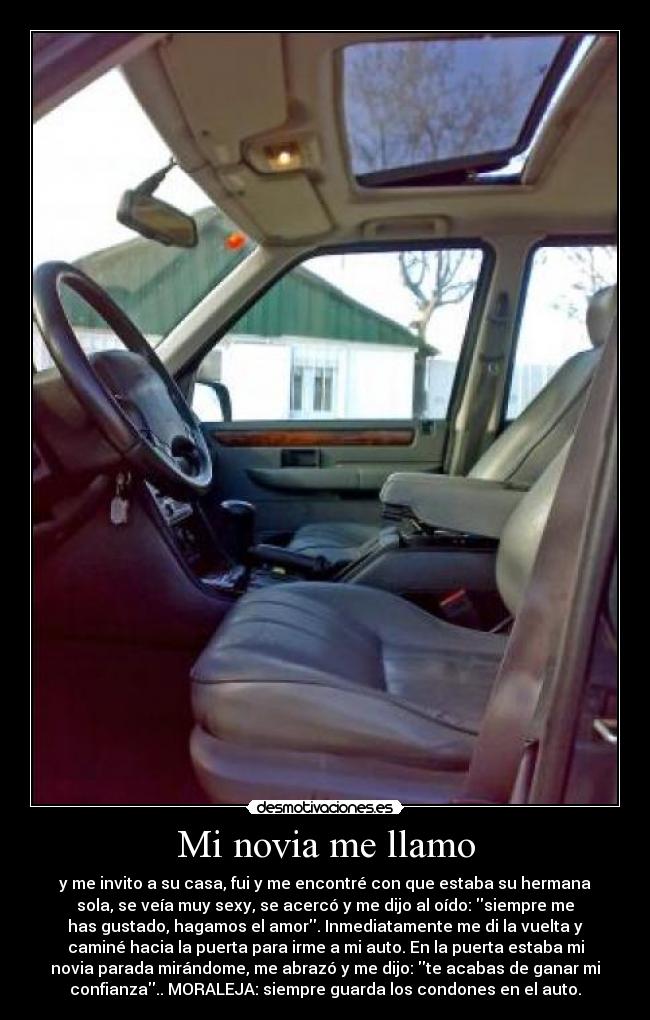 Mi novia me llamo - y me invito a su casa, fui y me encontré con que estaba su hermana
sola, se veía muy sexy, se acercó y me dijo al oído: siempre me
has gustado, hagamos el amor. Inmediatamente me di la vuelta y
caminé hacia la puerta para irme a mi auto. En la puerta estaba mi
novia parada mirándome, me abrazó y me dijo: te acabas de ganar mi
confianza.. MORALEJA: siempre guarda los condones en el auto.