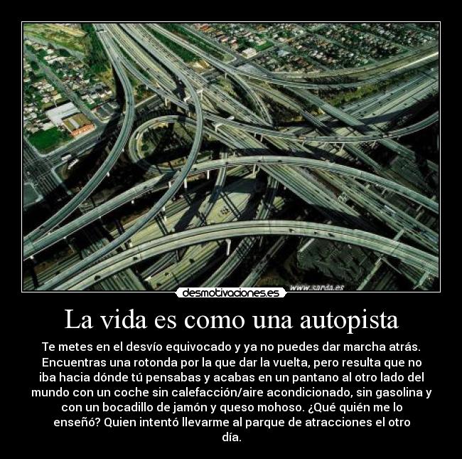 La vida es como una autopista - Te metes en el desvío equivocado y ya no puedes dar marcha atrás.
Encuentras una rotonda por la que dar la vuelta, pero resulta que no
iba hacia dónde tú pensabas y acabas en un pantano al otro lado del
mundo con un coche sin calefacción/aire acondicionado, sin gasolina y
con un bocadillo de jamón y queso mohoso. ¿Qué quién me lo
enseñó? Quien intentó llevarme al parque de atracciones el otro
día.