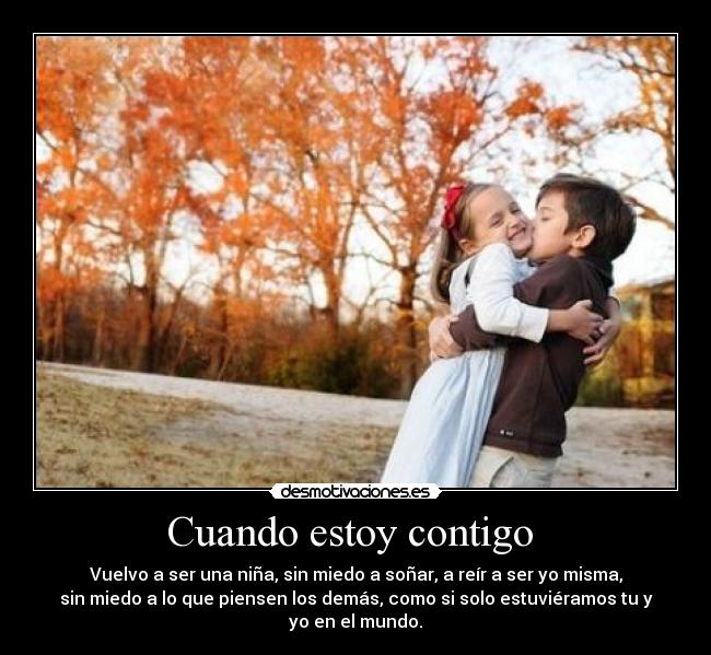 Cuando estoy contigo - Vuelvo a ser una niña, sin miedo a soñar, a reír a ser yo misma,
sin miedo a lo que piensen los demás, como si solo estuviéramos tu y
yo en el mundo.
