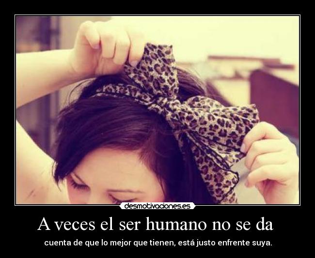 A veces el ser humano no se da - cuenta de que lo mejor que tienen, está justo enfrente suya.