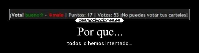 Por que... - todos lo hemos intentado...