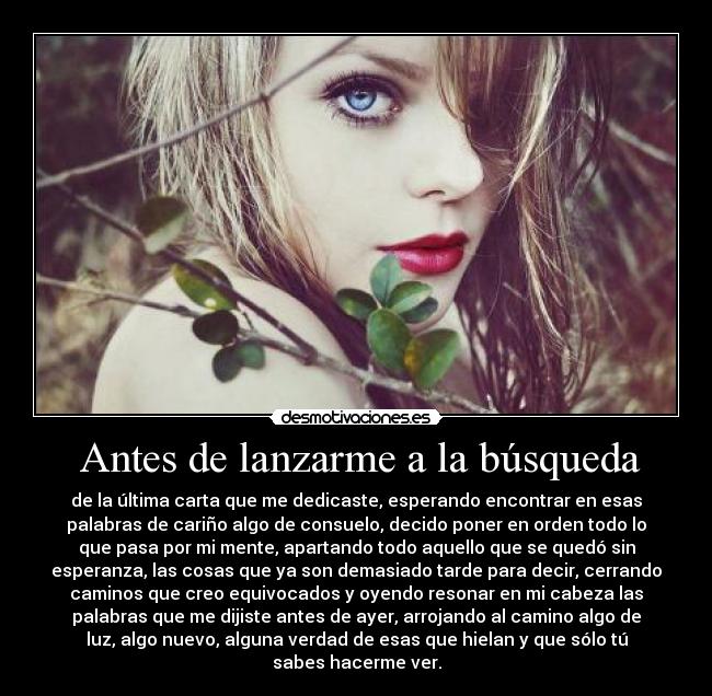  Antes de lanzarme a la búsqueda - de la última carta que me dedicaste, esperando encontrar en esas
palabras de cariño algo de consuelo, decido poner en orden todo lo
que pasa por mi mente, apartando todo aquello que se quedó sin
esperanza, las cosas que ya son demasiado tarde para decir, cerrando
caminos que creo equivocados y oyendo resonar en mi cabeza las
palabras que me dijiste antes de ayer, arrojando al camino algo de
luz, algo nuevo, alguna verdad de esas que hielan y que sólo tú
sabes hacerme ver.