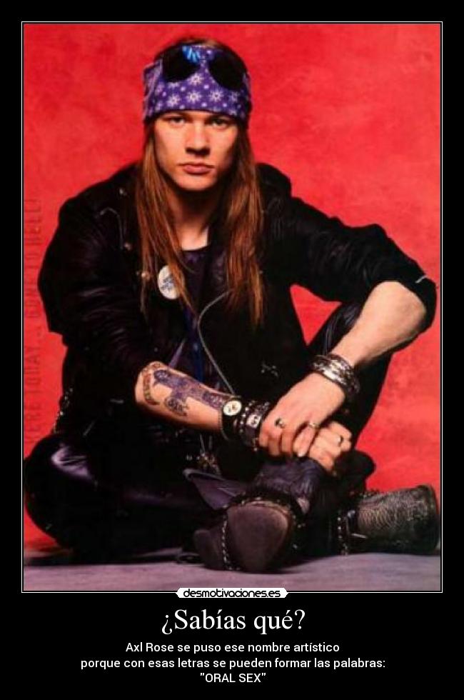 ¿Sabías qué? - Axl Rose se puso ese nombre artístico
porque con esas letras se pueden formar las palabras:
ORAL SEX