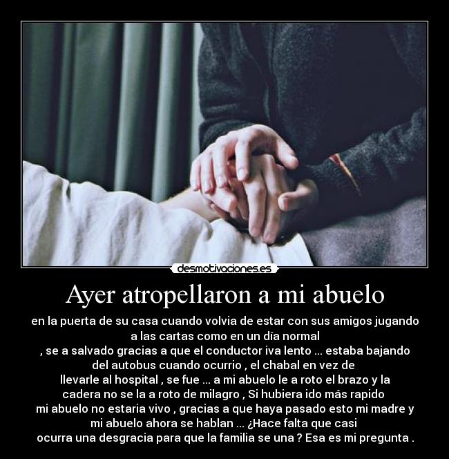 Ayer atropellaron a mi abuelo - en la puerta de su casa cuando volvia de estar con sus amigos jugando
a las cartas como en un día normal
, se a salvado gracias a que el conductor iva lento ... estaba bajando
del autobus cuando ocurrio , el chabal en vez de
llevarle al hospital , se fue ... a mi abuelo le a roto el brazo y la
cadera no se la a roto de milagro , Si hubiera ido más rapido
mi abuelo no estaria vivo , gracias a que haya pasado esto mi madre y
mi abuelo ahora se hablan ... ¿Hace falta que casi
ocurra una desgracia para que la familia se una ? Esa es mi pregunta .