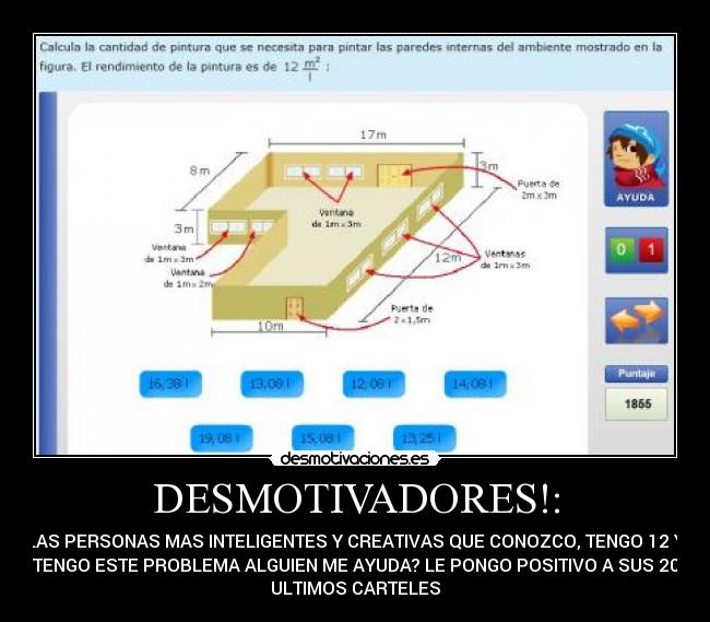 DESMOTIVADORES!: - LAS PERSONAS MAS INTELIGENTES Y CREATIVAS QUE CONOZCO, TENGO 12 Y
TENGO ESTE PROBLEMA ALGUIEN ME AYUDA? LE PONGO POSITIVO A SUS 20
ULTIMOS CARTELES
