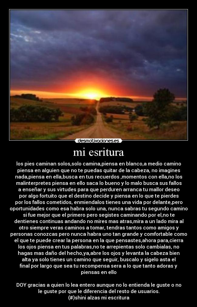 mi esritura - los pies caminan solos,solo camina,piensa en blanco,a medio camino
piensa en alguien que no te puedas quitar de la cabeza, no imagines
nada,piensa en ella,busca en tus recuerdos ,momentos con ella,no los
malinterpretes piensa en ello saca lo bueno y lo malo busca sus fallos
a enseñar y sus virtudes para que perduren arranca tu mallor deseo
por algo fortuito que el destino decide y piensa en lo que te pierdes
por los fallos cometidos, enmiendalos tienes una vida por delante,pero
oportunidades como esa habra solo una, nunca sabras tu segundo camino
si fue mejor que el primero pero segistes caminando por el,no te
dentienes continuas andando no mires mas atras,mira a un lado mira al
otro siempre veras caminos a tomar, tendras tantos como amigos y
personas conozcas pero nunca habra uno tan grande y comfortable como
el que te puede crear la persona en la que pensastes,ahora para,cierra
los ojos piensa en tus palabras,no te arrepientas solo cambialas, no
hagas mas daño del hecho,ya,abre los ojos y levanta la cabeza bien
alta ya solo tienes un camino que seguir, buscalo y sigelo asta el
final por largo que sea tu recompensa sera a lo que tanto adoras y
piensas en ello
DOY gracias a quien lo lea entero aunque no lo entienda le guste o no
le guste por que le diferencia del resto de usuarios.
(#)shini alzas mi escritura