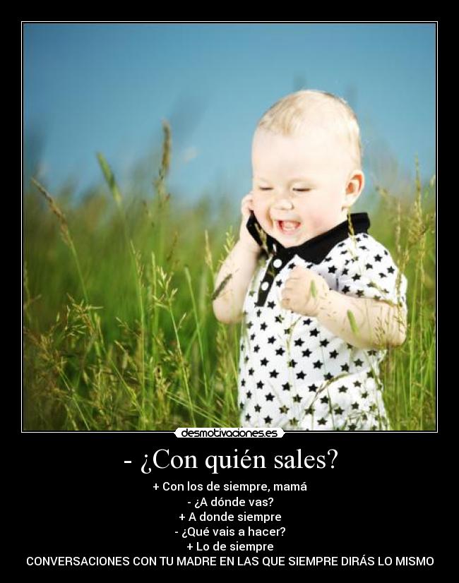 - ¿Con quién sales? - + Con los de siempre, mamá
- ¿A dónde vas?
+ A donde siempre
- ¿Qué vais a hacer?
+ Lo de siempre
CONVERSACIONES CON TU MADRE EN LAS QUE SIEMPRE DIRÁS LO MISMO