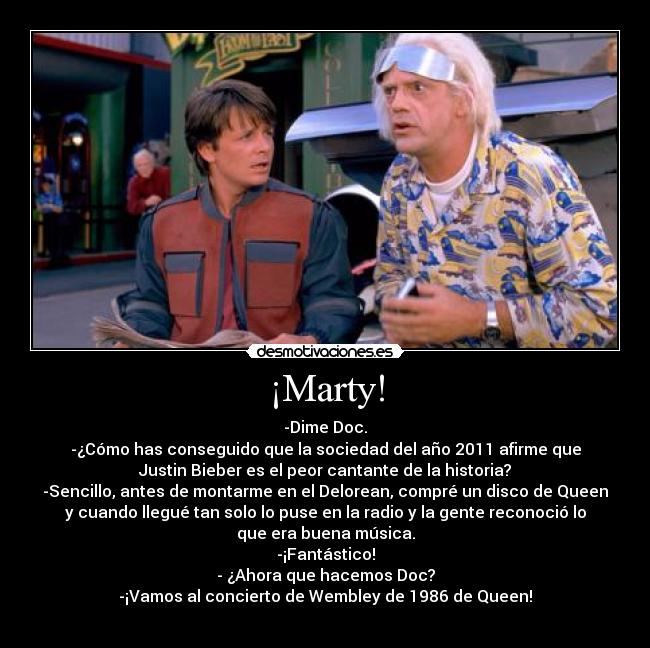 ¡Marty! - -Dime Doc.
-¿Cómo has conseguido que la sociedad del año 2011 afirme que
Justin Bieber es el peor cantante de la historia?
-Sencillo, antes de montarme en el Delorean, compré un disco de Queen
y cuando llegué tan solo lo puse en la radio y la gente reconoció lo
que era buena música.
-¡Fantástico!
- ¿Ahora que hacemos Doc?
-¡Vamos al concierto de Wembley de 1986 de Queen!