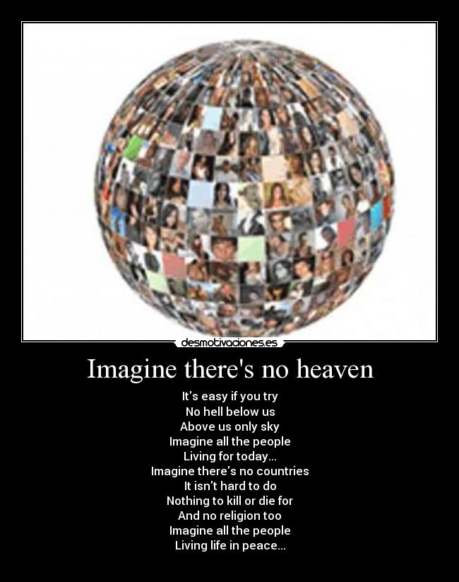 Imagine theres no heaven - Its easy if you try
No hell below us
Above us only sky
Imagine all the people
Living for today...
Imagine theres no countries
It isnt hard to do
Nothing to kill or die for
And no religion too
Imagine all the people
Living life in peace...
