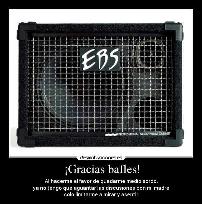 ¡Gracias bafles! - Al hacerme el favor de quedarme medio sordo,
ya no tengo que aguantar las discusiones con mi madre
solo limitarme a mirar y asentir