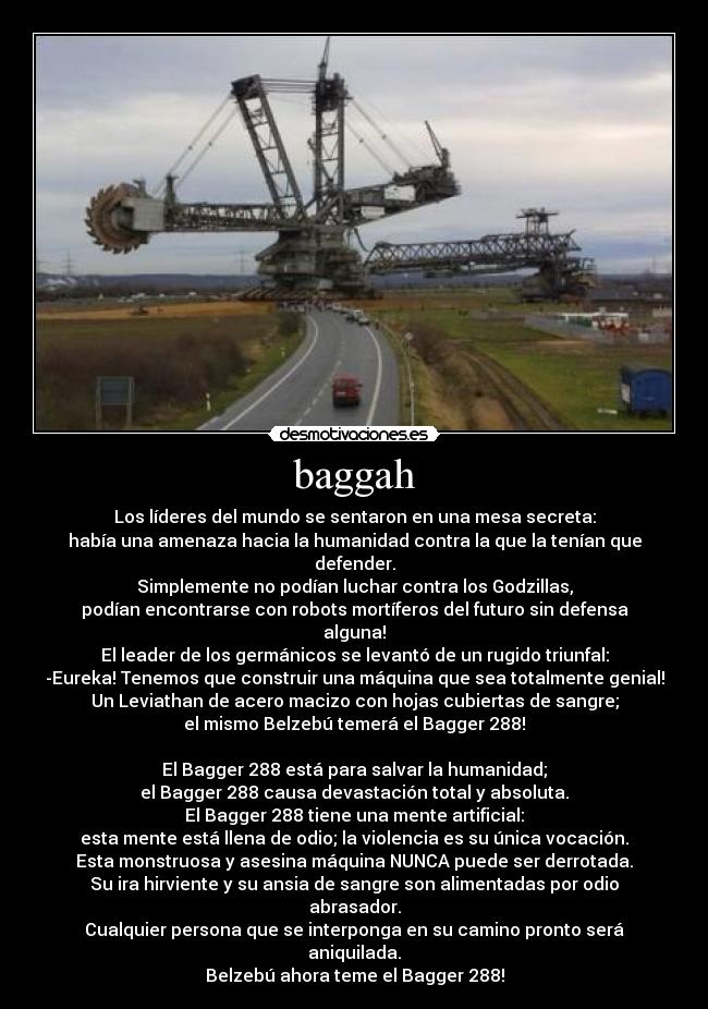baggah - Los líderes del mundo se sentaron en una mesa secreta:
había una amenaza hacia la humanidad contra la que la tenían que defender.
Simplemente no podían luchar contra los Godzillas,
podían encontrarse con robots mortíferos del futuro sin defensa alguna!
El leader de los germánicos se levantó de un rugido triunfal:
-Eureka! Tenemos que construir una máquina que sea totalmente genial!
Un Leviathan de acero macizo con hojas cubiertas de sangre;
el mismo Belzebú temerá el Bagger 288!

El Bagger 288 está para salvar la humanidad;
el Bagger 288 causa devastación total y absoluta.
El Bagger 288 tiene una mente artificial:
esta mente está llena de odio; la violencia es su única vocación.
Esta monstruosa y asesina máquina NUNCA puede ser derrotada.
Su ira hirviente y su ansia de sangre son alimentadas por odio abrasador.
Cualquier persona que se interponga en su camino pronto será aniquilada.
Belzebú ahora teme el Bagger 288!