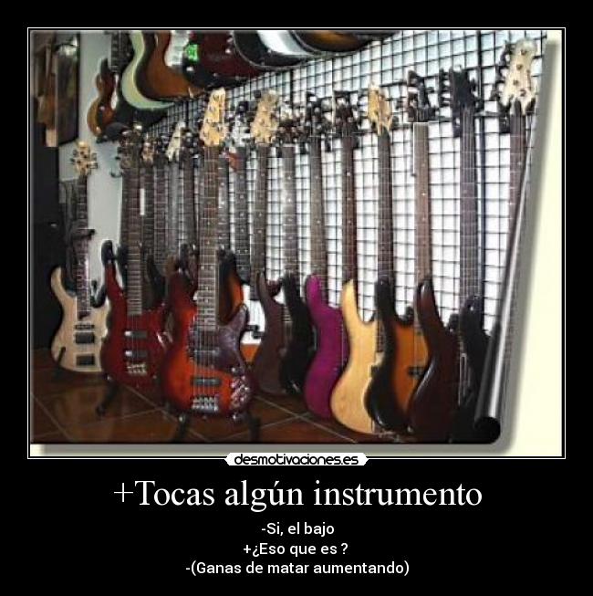 +Tocas algún instrumento - -Si, el bajo
+¿Eso que es ?
-(Ganas de matar aumentando)