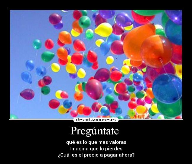 Pregúntate - qué es lo que mas valoras.
Imagina que lo pierdes
¿Cuál es el precio a pagar ahora?