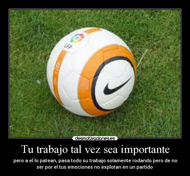Tu trabajo tal vez sea importante - pero a el lo patean, pasa todo su trabajo solamente rodando pero de no
ser por el tus emociones no explotan en un partido 