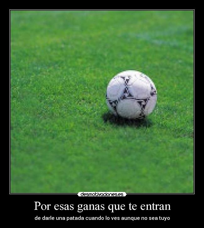 Por esas ganas que te entran - de darle una patada cuando lo ves aunque no sea tuyo