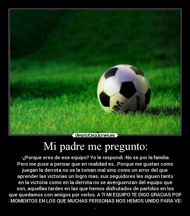 Mi padre me pregunto: - -¿Porque eres de ese equipo? Yo le respondi -No se por la familia.
Pero me puse a pensar que en realidad es...Porque me gustan como
juegan la derrota no se la toman mal sino como un error del que
aprender las victorias un logro mas, sus seguidores les siguen tanto
en la victoria como en la derrota no se averguenzan del equipo que
son, aquellas tardes en las que hemos disfrutados de partidos en los
que quedamos con amigos por verlos. A TI MI EQUIPO TE DIGO GRACIAS POR
ESOS MOMENTOS EN LOS QUE MUCHAS PERSONAS NOS HEMOS UNIDO PARA VEROS :)
.