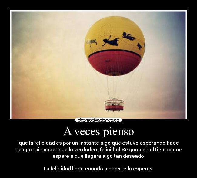 A veces pienso - que la felicidad es por un instante algo que estuve esperando hace
tiempo : sin saber que la verdadera felicidad Se gana en el tiempo que
espere a que llegara algo tan deseado
La felicidad llega cuando menos te la esperas