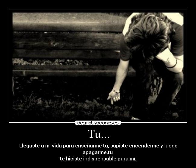 Tu... - Llegaste a mi vida para enseñarme tu, supiste encenderme y luego apagarme,tu 
te hiciste indispensable para mí.