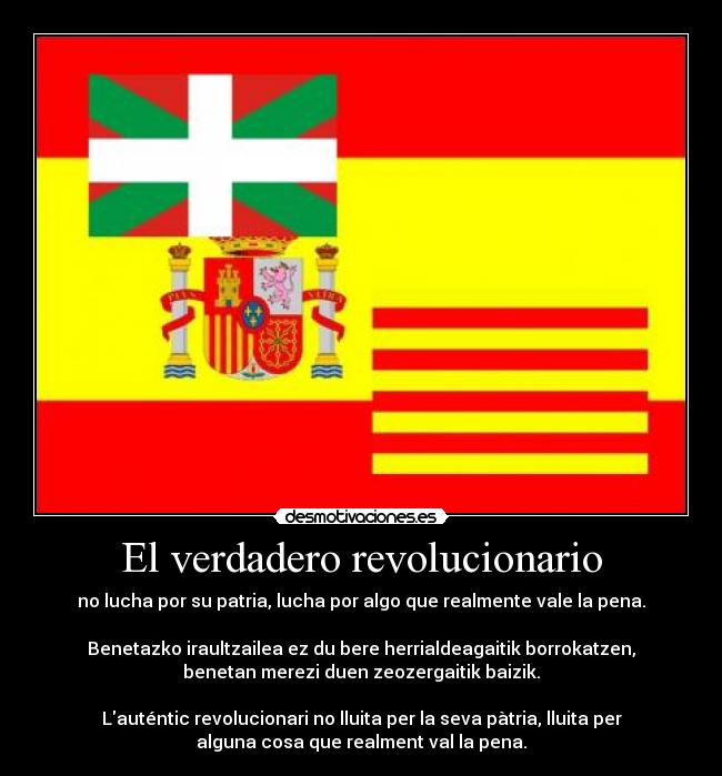 El verdadero revolucionario - no lucha por su patria, lucha por algo que realmente vale la pena.
Benetazko iraultzailea ez du bere herrialdeagaitik borrokatzen,
benetan merezi duen zeozergaitik baizik.
Lauténtic revolucionari no lluita per la seva pàtria, lluita per
alguna cosa que realment val la pena.