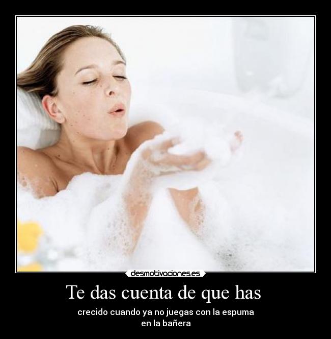 Te das cuenta de que has - crecido cuando ya no juegas con la espuma
en la bañera