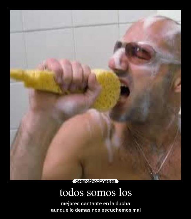 todos somos los - mejores cantante en la ducha
aunque lo demas nos escuchemos mal