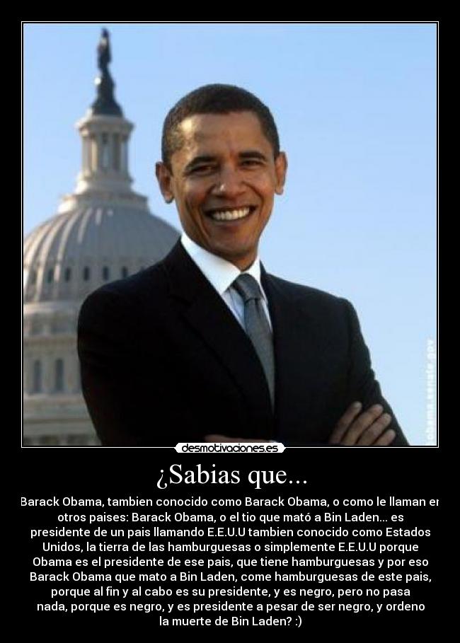 ¿Sabias que... - Barack Obama, tambien conocido como Barack Obama, o como le llaman en
otros paises: Barack Obama, o el tio que mató a Bin Laden... es
presidente de un pais llamando E.E.U.U tambien conocido como Estados
Unidos, la tierra de las hamburguesas o simplemente E.E.U.U porque
Obama es el presidente de ese pais, que tiene hamburguesas y por eso
Barack Obama que mato a Bin Laden, come hamburguesas de este pais,
porque al fin y al cabo es su presidente, y es negro, pero no pasa
nada, porque es negro, y es presidente a pesar de ser negro, y ordeno
la muerte de Bin Laden? :)