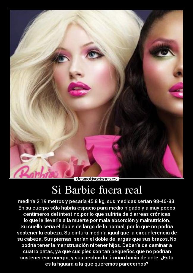 Si Barbie fuera real - mediría 2.19 metros y pesaría 45.8 kg, sus medidas serían 98-46-83.
En su cuerpo sólo habría espacio para medio hìgado y a muy pocos
centìmeros del intestino,por lo que sufriría de diarreas crónicas
lo que le llevarìa a la muerte por mala absorción y malnutrición.
Su cuello sería el doble de largo de lo normal, por lo que no podría
sostener la cabeza. Su cintura mediría igual que la circunferencia de
su cabeza. Sus piernas serían el doble de largas que sus brazos. No
podría tener la menstruación ni tener hijos. Debería de caminar a
cuatro patas, ya que sus pies son tan pequeños que no podrían
sostener ese cuerpo, y sus pechos la tirarían hacia delante. ¿Esta
es la figuara a la que queremos parecernos?