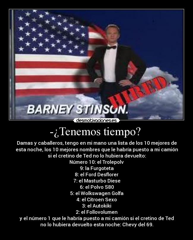 -¿Tenemos tiempo? - Damas y caballeros, tengo en mi mano una lista de los 10 mejores de
esta noche, los 10 mejores nombres que le habría puesto a mi camión
si el cretino de Ted no lo hubiera devuelto:
Número 10: el Trolepolv
9: la Furgoteta
8: el Ford Desflorer
7: el Masturbo Diese
6: el Polvo S80
5: el Wolkswagen Golfa
4: el Citroen Sexo
3: el Autokiki
2: el Follovolumen
y el número 1 que le habría puesto a mi camión si el cretino de Ted
no lo hubiera devuelto esta noche: Chevy del 69.