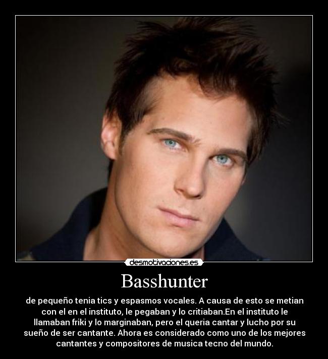 Basshunter - de pequeño tenia tics y espasmos vocales. A causa de esto se metian
con el en el instituto, le pegaban y lo critiaban.En el instituto le
llamaban friki y lo marginaban, pero el queria cantar y lucho por su
sueño de ser cantante. Ahora es considerado como uno de los mejores
cantantes y compositores de musica tecno del mundo.