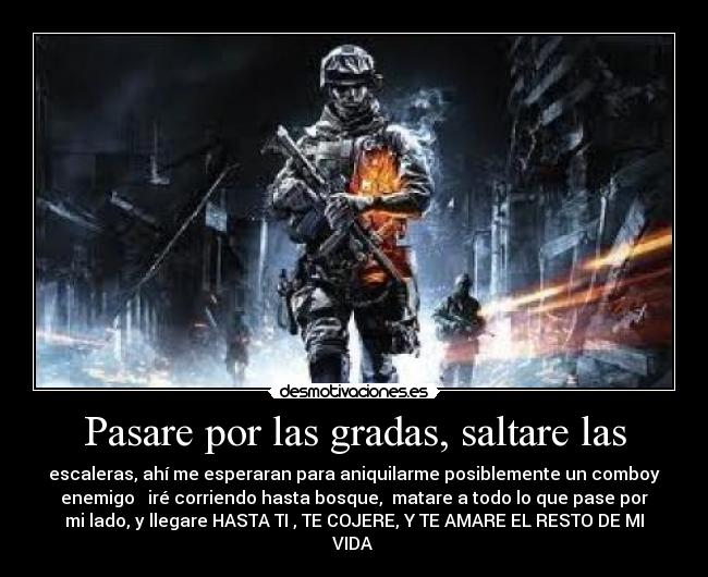 Pasare por las gradas, saltare las - escaleras, ahí me esperaran para aniquilarme posiblemente un comboy
enemigo iré corriendo hasta bosque, matare a todo lo que pase por
mi lado, y llegare HASTA TI , TE COJERE, Y TE AMARE EL RESTO DE MI
VIDA