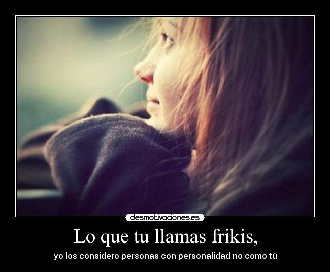 Lo que tu llamas frikis, - yo los considero personas con personalidad no como tú
