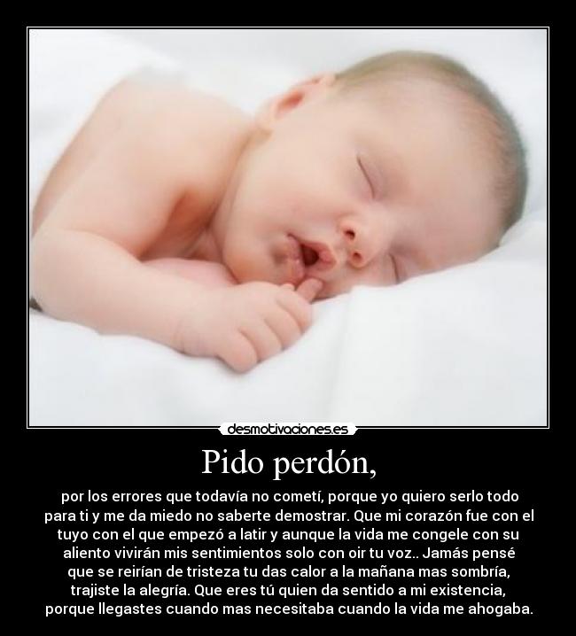 Pido perdón, - por los errores que todavía no cometí, porque yo quiero serlo todo
para ti y me da miedo no saberte demostrar. Que mi corazón fue con el
tuyo con el que empezó a latir y aunque la vida me congele con su
aliento vivirán mis sentimientos solo con oir tu voz.. Jamás pensé
que se reirían de tristeza tu das calor a la mañana mas sombría,
trajiste la alegría. Que eres tú quien da sentido a mi existencia,
porque llegastes cuando mas necesitaba cuando la vida me ahogaba.
