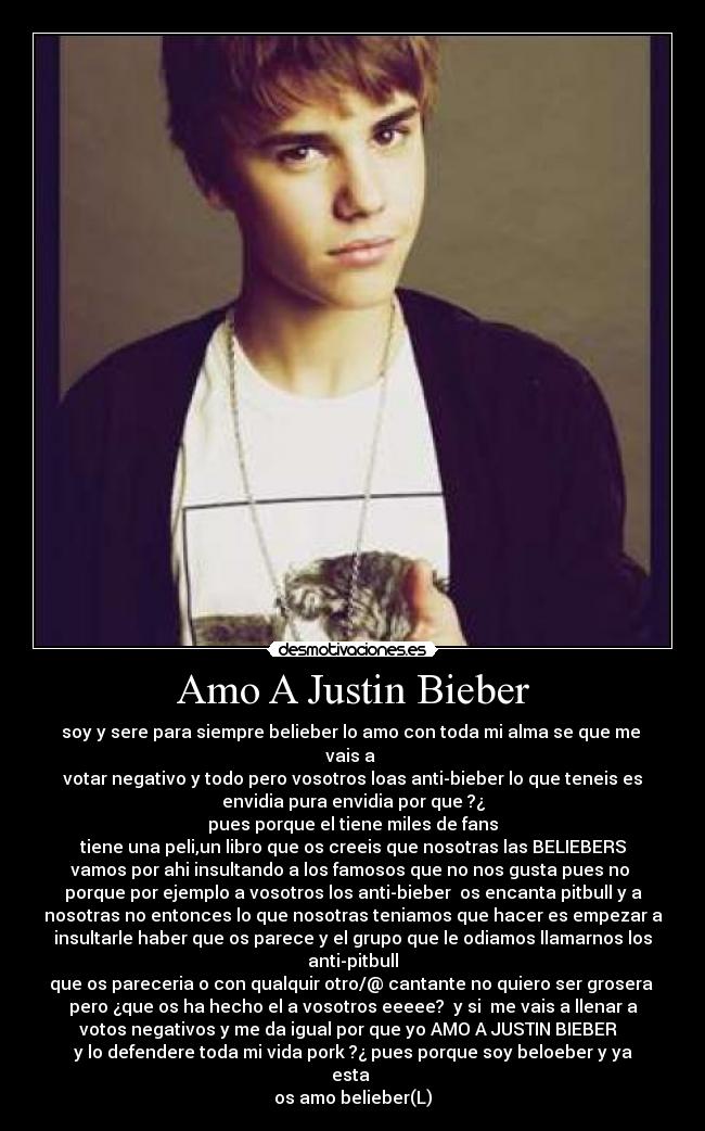 Amo A Justin Bieber - soy y sere para siempre belieber lo amo con toda mi alma se que me 
vais a 
votar negativo y todo pero vosotros loas anti-bieber lo que teneis es
envidia pura envidia por que ?¿
pues porque el tiene miles de fans
tiene una peli,un libro que os creeis que nosotras las BELIEBERS
vamos por ahi insultando a los famosos que no nos gusta pues no 
porque por ejemplo a vosotros los anti-bieber  os encanta pitbull y a
nosotras no entonces lo que nosotras teniamos que hacer es empezar a
insultarle haber que os parece y el grupo que le odiamos llamarnos los
anti-pitbull
que os pareceria o con qualquir otro/@ cantante no quiero ser grosera 
pero ¿que os ha hecho el a vosotros eeeee?  y si  me vais a llenar a
votos negativos y me da igual por que yo AMO A JUSTIN BIEBER  
y lo defendere toda mi vida pork ?¿ pues porque soy beloeber y ya
esta 
os amo belieber(L)