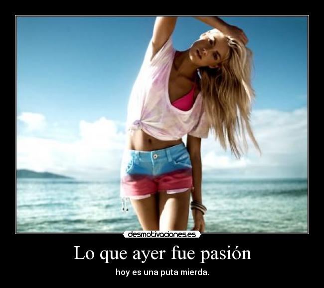 Lo que ayer fue pasión - hoy es una puta mierda.
