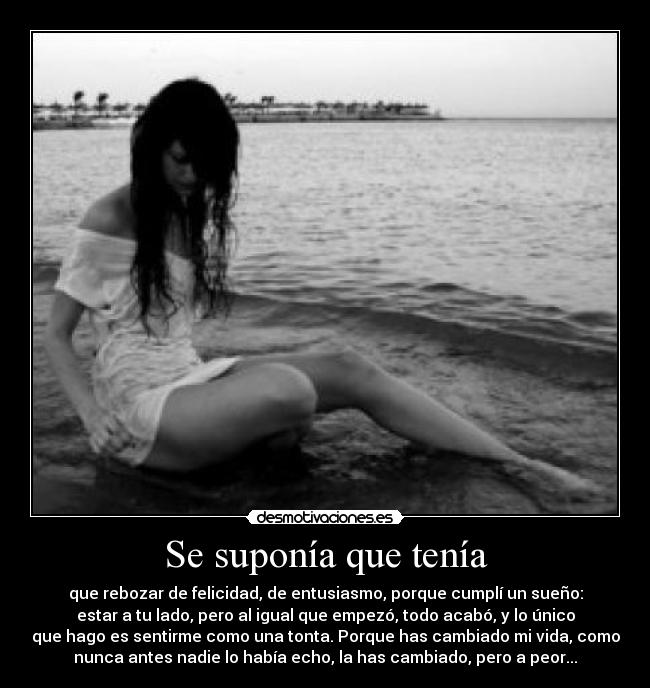 Se suponía que tenía - que rebozar de felicidad, de entusiasmo, porque cumplí un sueño:
estar a tu lado, pero al igual que empezó, todo acabó, y lo único
que hago es sentirme como una tonta. Porque has cambiado mi vida, como
nunca antes nadie lo había echo, la has cambiado, pero a peor...