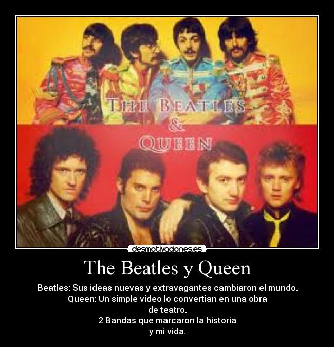 The Beatles y Queen - Beatles: Sus ideas nuevas y extravagantes cambiaron el mundo.
Queen: Un simple video lo convertian en una obra
de teatro.
2 Bandas que marcaron la historia
y mi vida.