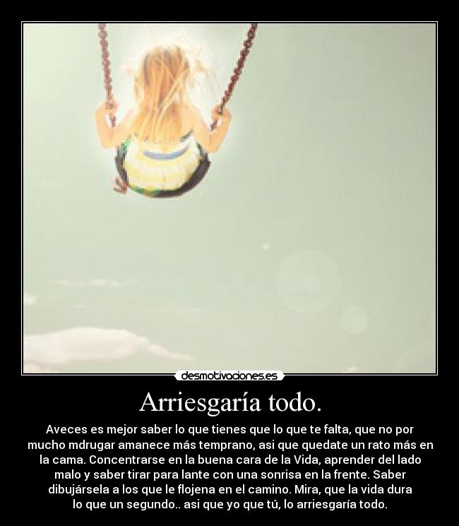 Arriesgaría todo. - Aveces es mejor saber lo que tienes que lo que te falta, que no por
mucho mdrugar amanece más temprano, asi que quedate un rato más en
la cama. Concentrarse en la buena cara de la Vida, aprender del lado
malo y saber tirar para lante con una sonrisa en la frente. Saber
dibujársela a los que le flojena en el camino. Mira, que la vida dura
lo que un segundo.. asi que yo que tú, lo arriesgaría todo.