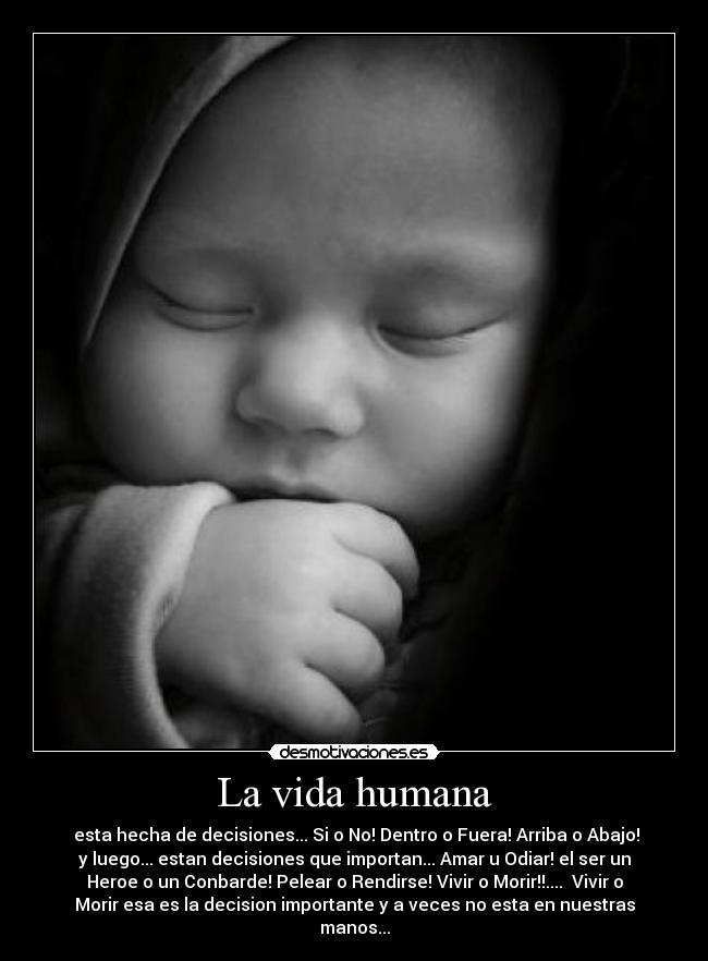 La vida humana - esta hecha de decisiones... Si o No! Dentro o Fuera! Arriba o Abajo!
y luego... estan decisiones que importan... Amar u Odiar! el ser un
Heroe o un Conbarde! Pelear o Rendirse! Vivir o Morir!!.... Vivir o
Morir esa es la decision importante y a veces no esta en nuestras
manos...