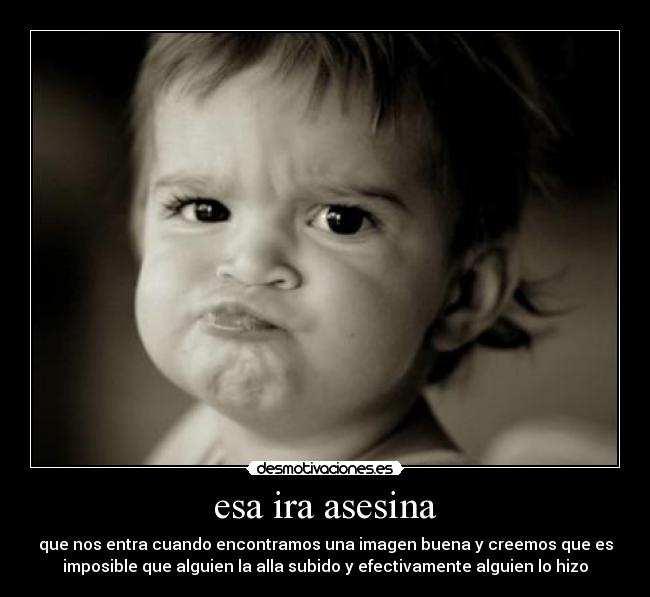 esa ira asesina - que nos entra cuando encontramos una imagen buena y creemos que es
imposible que alguien la alla subido y efectivamente alguien lo hizo