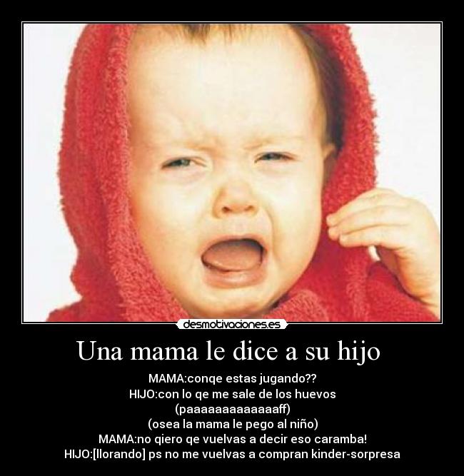 Una mama le dice a su hijo  - MAMA:conqe estas jugando??
HIJO:con lo qe me sale de los huevos
(paaaaaaaaaaaaaff)
(osea la mama le pego al niño)
MAMA:no qiero qe vuelvas a decir eso caramba!
HIJO:[llorando] ps no me vuelvas a compran kinder-sorpresa