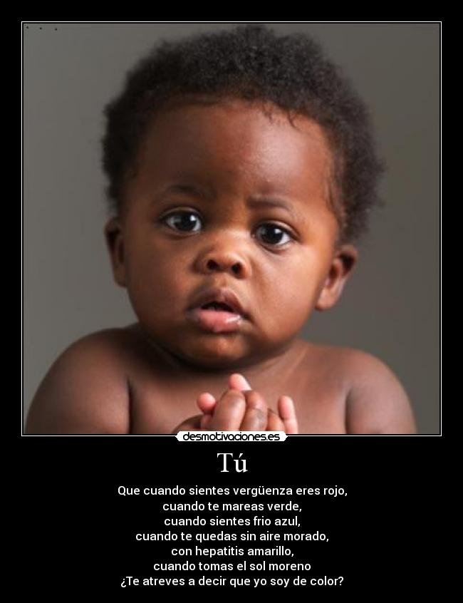 Tú - Que cuando sientes vergüenza eres rojo,
cuando te mareas verde,
cuando sientes frio azul,
cuando te quedas sin aire morado,
con hepatitis amarillo,
cuando tomas el sol moreno
¿Te atreves a decir que yo soy de color?