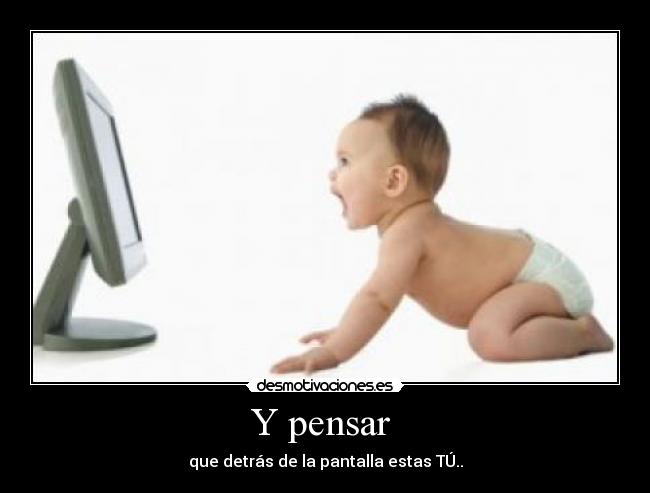 Y pensar - que detrás de la pantalla estas TÚ..