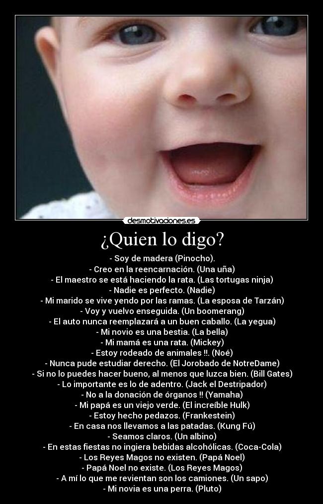 ¿Quien lo digo? - - Soy de madera (Pinocho).
- Creo en la reencarnación. (Una uña)
- El maestro se está haciendo la rata. (Las tortugas ninja)
- Nadie es perfecto. (Nadie)
- Mi marido se vive yendo por las ramas. (La esposa de Tarzán)
- Voy y vuelvo enseguida. (Un boomerang)
- El auto nunca reemplazará a un buen caballo. (La yegua)
- Mi novio es una bestia. (La bella)
- Mi mamá es una rata. (Mickey)
- Estoy rodeado de animales !!. (Noé)
- Nunca pude estudiar derecho. (El Jorobado de NotreDame)
- Si no lo puedes hacer bueno, al menos que luzca bien. (Bill Gates)
- Lo importante es lo de adentro. (Jack el Destripador)
- No a la donación de órganos !! (Yamaha)
- Mi papá es un viejo verde. (El increíble Hulk)
- Estoy hecho pedazos. (Frankestein)
- En casa nos llevamos a las patadas. (Kung Fú)
- Seamos claros. (Un albino)
- En estas fiestas no ingiera bebidas alcohólicas. (Coca-Cola)
- Los Reyes Magos no existen. (Papá Noel)
- Papá Noel no existe. (Los Reyes Magos)
- A mí lo que me revientan son los camiones. (Un sapo)
- Mi novia es una perra. (Pluto)